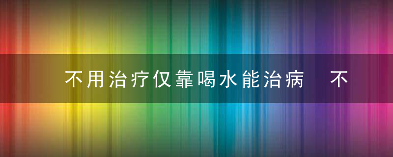 不用治疗仅靠喝水能治病 不是骗人的吗，不用治疗吗